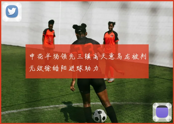 申花半场领先三镇高天意乌龙被判无效徐皓阳进球助力