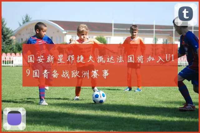 国安新星邓捷夫抵达法国将加入U19国青备战欧洲赛事