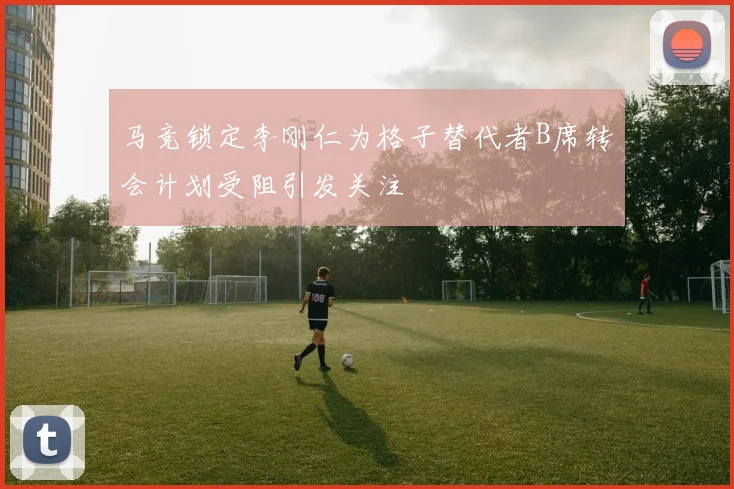 马竞锁定李刚仁为格子替代者B席转会计划受阻引发关注