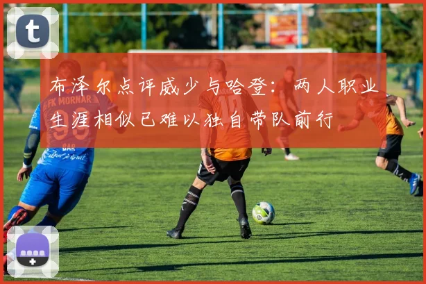 布泽尔点评威少与哈登：两人职业生涯相似已难以独自带队前行