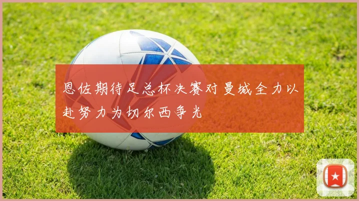 恩佐期待足总杯决赛对曼城全力以赴努力为切尔西争光