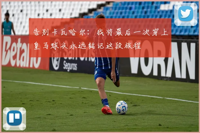 告别卡瓦哈尔：我将最后一次穿上皇马球衣永远铭记这段旅程