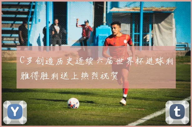 C罗创造历史连续六届世界杯进球利雅得胜利送上热烈祝贺